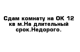 Сдам комнату на ОК 12 кв м.На длительный срок.Недорого.